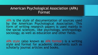American Psychological Association (APA)
Format
APA is the style of documentation of sources used
by the American Psychological Association. This
form of writing research papers is used mainly in
the social sciences, like psychology, anthropology,
sociology, as well as education and other fields.
APA style (also known as APA format) is a writing
style and format for academic documents such as
scholarly journal articles and books.
 