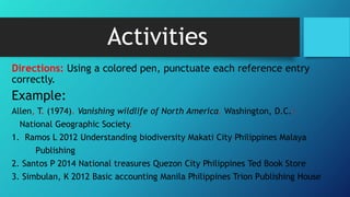 Activities
Directions: Using a colored pen, punctuate each reference entry
correctly.
Example:
Allen, T. (1974). Vanishing wildlife of North America. Washington, D.C.:
National Geographic Society.
1. Ramos L 2012 Understanding biodiversity Makati City Philippines Malaya
Publishing
2. Santos P 2014 National treasures Quezon City Philippines Ted Book Store
3. Simbulan, K 2012 Basic accounting Manila Philippines Trion Publishing House
 