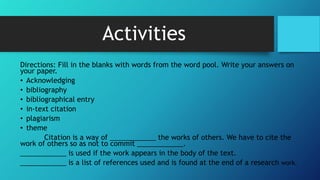 Activities
Directions: Fill in the blanks with words from the word pool. Write your answers on
your paper.
• Acknowledging
• bibliography
• bibliographical entry
• in-text citation
• plagiarism
• theme
Citation is a way of ____________ the works of others. We have to cite the
work of others so as not to commit ____________.
____________ is used if the work appears in the body of the text.
____________ is a list of references used and is found at the end of a research work.
 