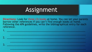 Assignment
Directions: Look for three (3) books at home. You can let your parents
borrow other references if you can’t find enough books at home.
Following the APA guidelines, write the bibliographical entry for each
reference.
1. ________________________________________________________
______________________________________________________
2. ________________________________________________________
______________________________________________________
3. ________________________________________________________
______________________________________________________
 