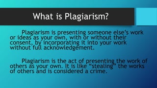 What is Plagiarism?
Plagiarism is presenting someone else’s work
or ideas as your own, with or without their
consent, by incorporating it into your work
without full acknowledgement.
Plagiarism is the act of presenting the work of
others as your own. It is like “stealing” the works
of others and is considered a crime.
 