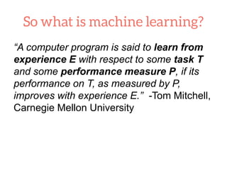 “A computer program is said to learn from
experience E with respect to some task T
and some performance measure P, if its
performance on T, as measured by P,
improves with experience E.” -Tom Mitchell,
Carnegie Mellon University
 