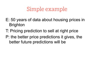 E: 50 years of data about housing prices in
Brighton
T: Pricing prediction to sell at right price
P: the better price predictions it gives, the
better future predictions will be
 