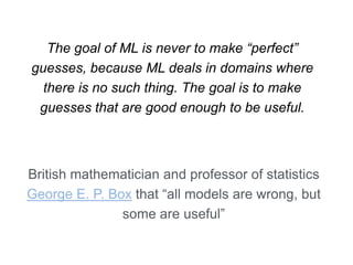 The goal of ML is never to make “perfect”
guesses, because ML deals in domains where
there is no such thing. The goal is to make
guesses that are good enough to be useful.
British mathematician and professor of statistics
George E. P. Box that “all models are wrong, but
some are useful”
 