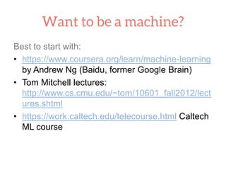 Best to start with:
• https://www.coursera.org/learn/machine-learning
by Andrew Ng (Baidu, former Google Brain)
• Tom Mitchell lectures:
http://www.cs.cmu.edu/~tom/10601_fall2012/lect
ures.shtml
• https://work.caltech.edu/telecourse.html Caltech
ML course
 