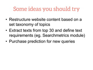 • Restructure website content based on a
set taxonomy of topics
• Extract texts from top 30 and define text
requirements (eg. Searchmetrics module)
• Purchase prediction for new queries
 