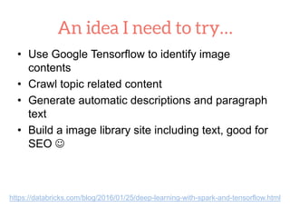 • Use Google Tensorflow to identify image
contents
• Crawl topic related content
• Generate automatic descriptions and paragraph
text
• Build a image library site including text, good for
SEO 
https://databricks.com/blog/2016/01/25/deep-learning-with-spark-and-tensorflow.html
 