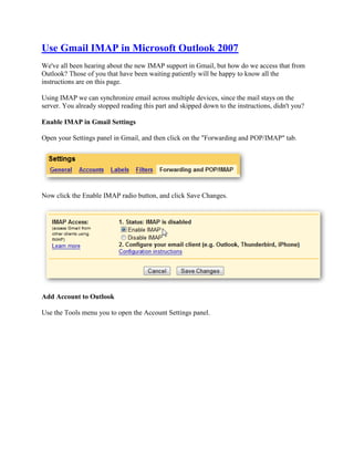 Use Gmail IMAP in Microsoft Outlook 2007
We've all been hearing about the new IMAP support in Gmail, but how do we access that from
Outlook? Those of you that have been waiting patiently will be happy to know all the
instructions are on this page.

Using IMAP we can synchronize email across multiple devices, since the mail stays on the
server. You already stopped reading this part and skipped down to the instructions, didn't you?

Enable IMAP in Gmail Settings

Open your Settings panel in Gmail, and then click on the quot;Forwarding and POP/IMAPquot; tab.




Now click the Enable IMAP radio button, and click Save Changes.




Add Account to Outlook

Use the Tools menu you to open the Account Settings panel.
 