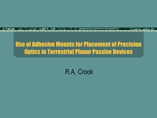 Use of Adhesive Mounts for Placement of Precision Optics in Terrestrial Planar Passive Devices R.A. Crook 