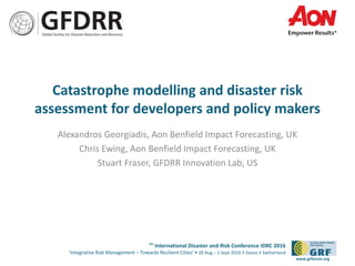 6th
International Disaster and Risk Conference IDRC 2016
‘Integrative Risk Management – Towards Resilient Cities‘ • 28 Aug – 1 Sept 2016 • Davos • Switzerland
www.grforum.org
Catastrophe modelling and disaster risk
assessment for developers and policy makers
Alexandros Georgiadis, Aon Benfield Impact Forecasting, UK
Chris Ewing, Aon Benfield Impact Forecasting, UK
Stuart Fraser, GFDRR Innovation Lab, US
 