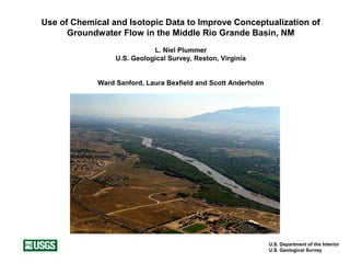 U.S. Department of the Interior
U.S. Geological Survey
Use of Chemical and Isotopic Data to Improve Conceptualization of
Groundwater Flow in the Middle Rio Grande Basin, NM
L. Niel Plummer
U.S. Geological Survey, Reston, Virginia
Ward Sanford, Laura Bexfield and Scott Anderholm
 