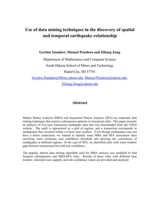 Use of data mining techniques in the discovery of spatial and temporal earthquake relationship<br />Gordon Standart, Manuel Penaloza and Ziliang Zong<br />Department of Mathematics and Computer Science<br />South Dakota School of Mines and Technology<br />Rapid City, SD 57701<br />Gordon.Standart@Mines.sdsmt.edu, Manuel.Penaloza@sdsmt.edu, Ziliang.Zong@sdsmt.edu <br />Abstract<br />Market Basket Analysis (MBA) and Sequential Pattern Analysis (SPA) are important data mining techniques that analyze subsequence patterns in transaction data.  This paper presents an analysis of five-year transaction earthquake data that was downloaded from the USGS website.  The earth is represented as a grid of regions, and a transaction corresponds to earthquakes that occurred within a 6-hour time window.  Even though earthquakes may not have a direct connection, we wanted to identify some MBA and SPA association rules satisfying some minimum user confidence threshold and showing the coincidence of earthquakes at different regions.  In the case of SPA, we identified rules with some window gaps between transactions but with low confidence.    <br />The popular Apriori data mining algorithm used for MBA analysis was modified to find frequent subsequences and MBA/SPA rules.  Results of these rules with different time window, minimum user support, and rule confidence values are provided and analyzed.<br />1Introduction<br />The discovery of hidden patterns in data sets is an important data mining task that has been used successfully by companies.  For instance, Amazon analyses customer purchases to make suggestions to other customers of which items they should purchase next after they have purchased a particular item.  These recommendations are the result of patterns found in the sequence of purchases by all customers.  Intra-transaction analysis using market basket analysis (MBA) are performed to transaction datasets to find high confidence association rules that predict which items on a transaction occur or are purchased together.  MBA identifies co-occurrence relationships of items in a transaction.  For instance, analyzing supermarket purchases, you may find the rule: <br />{banana, milk}  {bread}0.9<br />This rule indicates that most of the customers who buy at least these three items on a particular day, if they buy bananas and milk, usually buy bread, with a 90% confidence on that rule.  It is also possible to identify inter-transaction relationships, also known as “happens-after” relationships [1], where a set of items occurs before another set of items by using sequential pattern analysis (SPA) technique.  That is, SPA finds patterns in datasets using the temporal information of the transactions, which it not used by MBA.  Amazon recommendations are a typical application of the SPA technique.  Under SPA, The association rule:<br />{banana, milk} {bread}0.9<br />would mean that customers who bought banana and milk on one day or in some predetermined time window, usually will come back to buy bread on a future day or on a later time window.  We use a thicker arrow for SPA to differentiate from an MBA rule. It is important for SPA to define the time window of interest between items or events of the left set of the rule with items or events on the right set.<br />Several algorithms have been written by data mining researchers for MBA and SPA techniques.  Transactions under the MBA technique were first analyzed with the AIS algorithm [2].   Later, two faster algorithms were introduced, Apriori and AprioriTiD [3].  These two algorithms have been improved by data mining researchers, such as the Partition algorithm [4] and have generated SPA algorithms, such as AprioriAll [5], Spade [1], GSP [6], and PrefixSpan [7].   The different versions of the Apriori algorithm “differ in how they check candidate itemsets against the database” [8]. A candidate itemset is a set of items that appear together in a transaction.  For instance, the Partition algorithm splits the transaction dataset into several partitions, and each one is stored in main memory. The algorithm finds local frequent itemsets for a database partition, and then merges them together to find global frequent itemsets.  In the Apriori algorithm, the transaction dataset is accessed k times the dataset, where k is the size of the largest itemset.  Instead, the Partition algorithm scans the dataset only twice.  The first time to read and find the local frequent itemsets, and the second time to compute the frequency of all the merged frequent itemsets.<br />,[object Object]