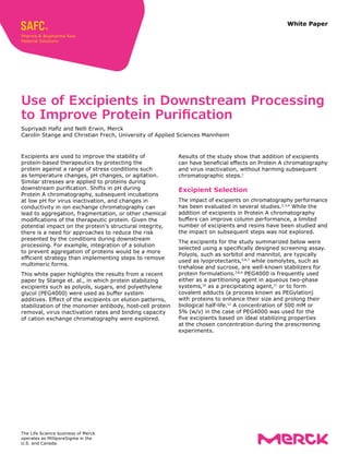 White Paper
Excipients are used to improve the stability of
protein-based therapeutics by protecting the
protein against a range of stress conditions such
as temperature changes, pH changes, or agitation.
Similar stresses are applied to proteins during
downstream purification. Shifts in pH during
Protein A chromatography, subsequent incubations
at low pH for virus inactivation, and changes in
conductivity in ion exchange chromatography can
lead to aggregation, fragmentation, or other chemical
modifications of the therapeutic protein. Given the
potential impact on the protein’s structural integrity,
there is a need for approaches to reduce the risk
presented by the conditions during downstream
processing. For example, integration of a solution
to prevent aggregation of proteins would be a more
efficient strategy than implementing steps to remove
multimeric forms.
This white paper highlights the results from a recent
paper by Stange et. al., in which protein stabilizing
excipients such as polyols, sugars, and polyethylene
glycol (PEG4000) were used as buffer system
additives. Effect of the excipients on elution patterns,
stabilization of the monomer antibody, host-cell protein
removal, virus inactivation rates and binding capacity
of cation exchange chromatography were explored.
Use of Excipients in Downstream Processing
to Improve Protein Purification
Supriyadi Hafiz and Nelli Erwin, Merck
Carolin Stange and Christian Frech, University of Applied Sciences Mannheim
Results of the study show that addition of excipients
can have beneficial effects on Protein A chromatography
and virus inactivation, without harming subsequent
chromatographic steps.1
Excipient Selection
The impact of excipients on chromatography performance
has been evaluated in several studies.2,3,4
While the
addition of excipients in Protein A chromatography
buffers can improve column performance, a limited
number of excipients and resins have been studied and
the impact on subsequent steps was not explored.
The excipients for the study summarized below were
selected using a specifically designed screening assay.
Polyols, such as sorbitol and mannitol, are typically
used as lyoprotectants,5,6,7
while osmolytes, such as
trehalose and sucrose, are well-known stabilizers for
protein formulations.7,8,9
PEG4000 is frequently used
either as a partitioning agent in aqueous two-phase
systems,10
as a precipitating agent,11
or to form
covalent adducts (a process known as PEGylation)
with proteins to enhance their size and prolong their
biological half-life.12
A concentration of 500 mM or
5% (w/v) in the case of PEG4000 was used for the
five excipients based on ideal stabilizing properties
at the chosen concentration during the prescreening
experiments.
The Life Science business of Merck
operates as MilliporeSigma in the
U.S. and Canada.
 
