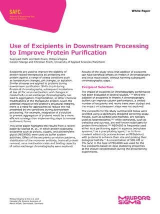 White Paper
Excipients are used to improve the stability of
protein-based therapeutics by protecting the
protein against a range of stress conditions such
as temperature changes, pH changes, or agitation.
Similar stresses are applied to proteins during
downstream purification. Shifts in pH during
Protein A chromatography, subsequent incubations
at low pH for virus inactivation, and changes in
conductivity in ion exchange chromatography can
lead to aggregation, fragmentation, or other chemical
modifications of the therapeutic protein. Given the
potential impact on the protein’s structural integrity,
there is a need for approaches to reduce the risk
presented by the conditions during downstream
processing. For example, integration of a solution
to prevent aggregation of proteins would be a more
efficient strategy than implementing steps to remove
multimeric forms.
This white paper highlights the results from a recent
paper by Stange et. al., in which protein stabilizing
excipients such as polyols, sugars, and polyethylene
glycol (PEG4000) were used as buffer system
additives. Effect of the excipients on elution patterns,
stabilization of the monomer antibody, host-cell protein
removal, virus inactivation rates and binding capacity
of cation exchange chromatography were explored.
Use of Excipients in Downstream Processing
to Improve Protein Purification
Supriyadi Hafiz and Nelli Erwin, MilliporeSigma
Carolin Stange and Christian Frech, University of Applied Sciences Mannheim
Results of the study show that addition of excipients
can have beneficial effects on Protein A chromatography
and virus inactivation, without harming subsequent
chromatographic steps.1
Excipient Selection
The impact of excipients on chromatography performance
has been evaluated in several studies.2,3,4
While the
addition of excipients in Protein A chromatography
buffers can improve column performance, a limited
number of excipients and resins have been studied and
the impact on subsequent steps was not explored.
The excipients for the study summarized below were
selected using a specifically designed screening assay.
Polyols, such as sorbitol and mannitol, are typically
used as lyoprotectants,5,6,7
while osmolytes, such as
trehalose and sucrose, are well-known stabilizers for
protein formulations.7,8,9
PEG4000 is frequently used
either as a partitioning agent in aqueous two-phase
systems,10
as a precipitating agent,11
or to form
covalent adducts (a process known as PEGylation)
with proteins to enhance their size and prolong their
biological half-life.12
A concentration of 500 mM or
5% (w/v) in the case of PEG4000 was used for the
five excipients based on ideal stabilizing properties
at the chosen concentration during the prescreening
experiments.
MilliporeSigma is the U.S. and
Canada Life Science business of
Merck KGaA, Darmstadt, Germany
 