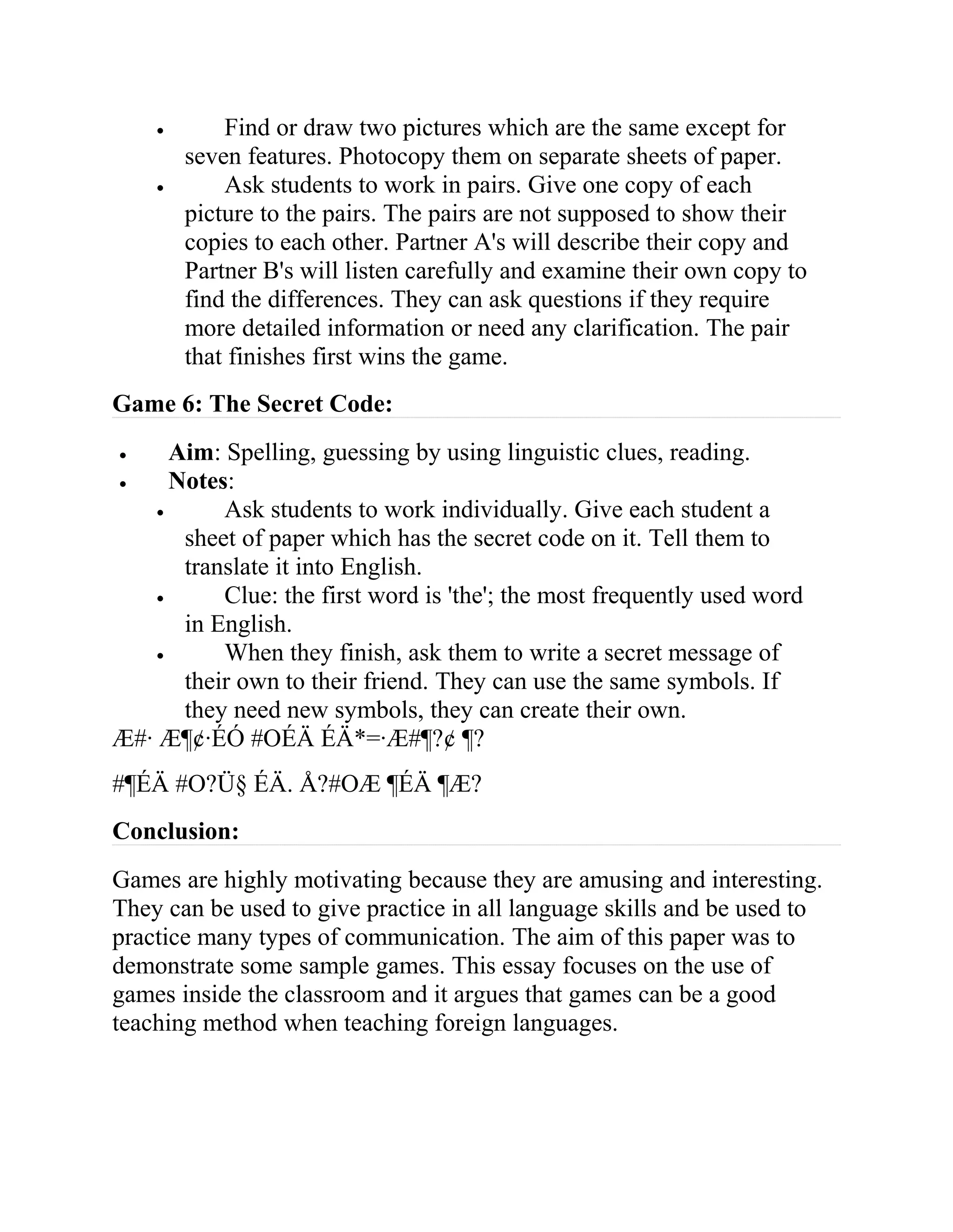 • Find or draw two pictures which are the same except for
seven features. Photocopy them on separate sheets of paper.
• Ask students to work in pairs. Give one copy of each
picture to the pairs. The pairs are not supposed to show their
copies to each other. Partner A's will describe their copy and
Partner B's will listen carefully and examine their own copy to
find the differences. They can ask questions if they require
more detailed information or need any clarification. The pair
that finishes first wins the game.
Game 6: The Secret Code:
• Aim: Spelling, guessing by using linguistic clues, reading.
• Notes:
• Ask students to work individually. Give each student a
sheet of paper which has the secret code on it. Tell them to
translate it into English.
• Clue: the first word is 'the'; the most frequently used word
in English.
• When they finish, ask them to write a secret message of
their own to their friend. They can use the same symbols. If
they need new symbols, they can create their own.
Æ#· Æ¶¢·ÉÓ #OÉÄ ÉÄ*=·Æ#¶?¢ ¶?
#¶ÉÄ #O?Ü§ ÉÄ. Å?#OÆ ¶ÉÄ ¶Æ?
Conclusion:
Games are highly motivating because they are amusing and interesting.
They can be used to give practice in all language skills and be used to
practice many types of communication. The aim of this paper was to
demonstrate some sample games. This essay focuses on the use of
games inside the classroom and it argues that games can be a good
teaching method when teaching foreign languages.
 