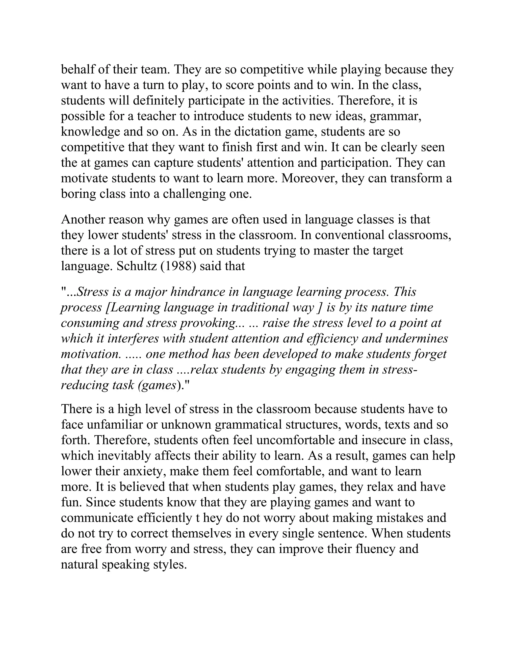 behalf of their team. They are so competitive while playing because they
want to have a turn to play, to score points and to win. In the class,
students will definitely participate in the activities. Therefore, it is
possible for a teacher to introduce students to new ideas, grammar,
knowledge and so on. As in the dictation game, students are so
competitive that they want to finish first and win. It can be clearly seen
the at games can capture students' attention and participation. They can
motivate students to want to learn more. Moreover, they can transform a
boring class into a challenging one.
Another reason why games are often used in language classes is that
they lower students' stress in the classroom. In conventional classrooms,
there is a lot of stress put on students trying to master the target
language. Schultz (1988) said that
"...Stress is a major hindrance in language learning process. This
process [Learning language in traditional way ] is by its nature time
consuming and stress provoking... ... raise the stress level to a point at
which it interferes with student attention and efficiency and undermines
motivation. ..... one method has been developed to make students forget
that they are in class ....relax students by engaging them in stress-
reducing task (games)."
There is a high level of stress in the classroom because students have to
face unfamiliar or unknown grammatical structures, words, texts and so
forth. Therefore, students often feel uncomfortable and insecure in class,
which inevitably affects their ability to learn. As a result, games can help
lower their anxiety, make them feel comfortable, and want to learn
more. It is believed that when students play games, they relax and have
fun. Since students know that they are playing games and want to
communicate efficiently t hey do not worry about making mistakes and
do not try to correct themselves in every single sentence. When students
are free from worry and stress, they can improve their fluency and
natural speaking styles.
 