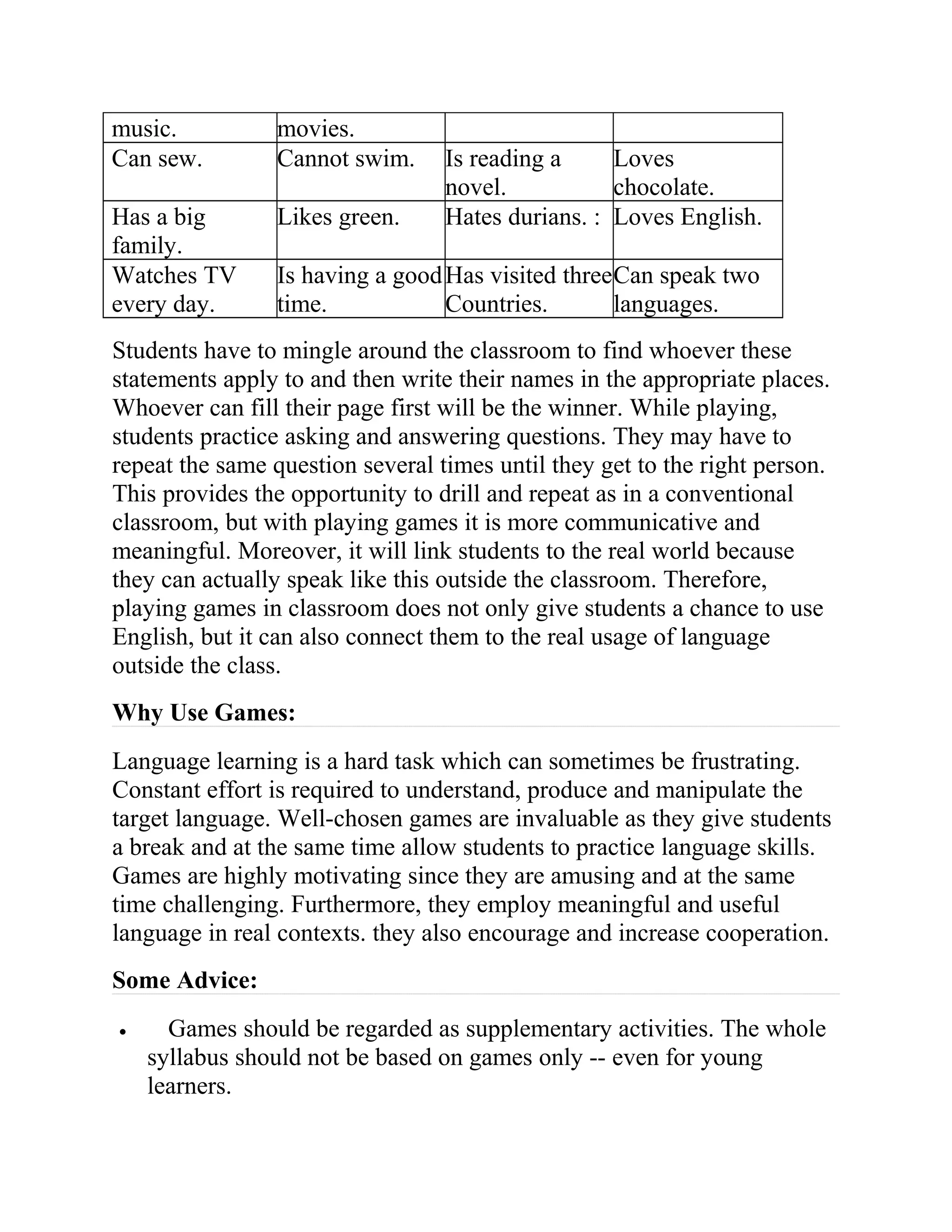 music. movies.
Can sew. Cannot swim. Is reading a
novel.
Loves
chocolate.
Has a big
family.
Likes green. Hates durians. : Loves English.
Watches TV
every day.
Is having a good
time.
Has visited three
Countries.
Can speak two
languages.
Students have to mingle around the classroom to find whoever these
statements apply to and then write their names in the appropriate places.
Whoever can fill their page first will be the winner. While playing,
students practice asking and answering questions. They may have to
repeat the same question several times until they get to the right person.
This provides the opportunity to drill and repeat as in a conventional
classroom, but with playing games it is more communicative and
meaningful. Moreover, it will link students to the real world because
they can actually speak like this outside the classroom. Therefore,
playing games in classroom does not only give students a chance to use
English, but it can also connect them to the real usage of language
outside the class.
Why Use Games:
Language learning is a hard task which can sometimes be frustrating.
Constant effort is required to understand, produce and manipulate the
target language. Well-chosen games are invaluable as they give students
a break and at the same time allow students to practice language skills.
Games are highly motivating since they are amusing and at the same
time challenging. Furthermore, they employ meaningful and useful
language in real contexts. they also encourage and increase cooperation.
Some Advice:
• Games should be regarded as supplementary activities. The whole
syllabus should not be based on games only -- even for young
learners.
 