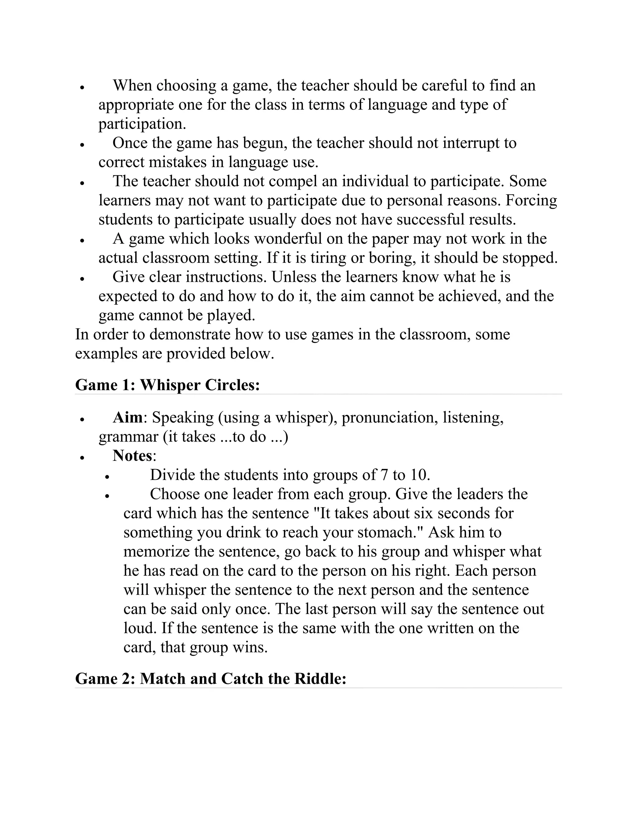 • When choosing a game, the teacher should be careful to find an
appropriate one for the class in terms of language and type of
participation.
• Once the game has begun, the teacher should not interrupt to
correct mistakes in language use.
• The teacher should not compel an individual to participate. Some
learners may not want to participate due to personal reasons. Forcing
students to participate usually does not have successful results.
• A game which looks wonderful on the paper may not work in the
actual classroom setting. If it is tiring or boring, it should be stopped.
• Give clear instructions. Unless the learners know what he is
expected to do and how to do it, the aim cannot be achieved, and the
game cannot be played.
In order to demonstrate how to use games in the classroom, some
examples are provided below.
Game 1: Whisper Circles:
• Aim: Speaking (using a whisper), pronunciation, listening,
grammar (it takes ...to do ...)
• Notes:
• Divide the students into groups of 7 to 10.
• Choose one leader from each group. Give the leaders the
card which has the sentence "It takes about six seconds for
something you drink to reach your stomach." Ask him to
memorize the sentence, go back to his group and whisper what
he has read on the card to the person on his right. Each person
will whisper the sentence to the next person and the sentence
can be said only once. The last person will say the sentence out
loud. If the sentence is the same with the one written on the
card, that group wins.
Game 2: Match and Catch the Riddle:
 
