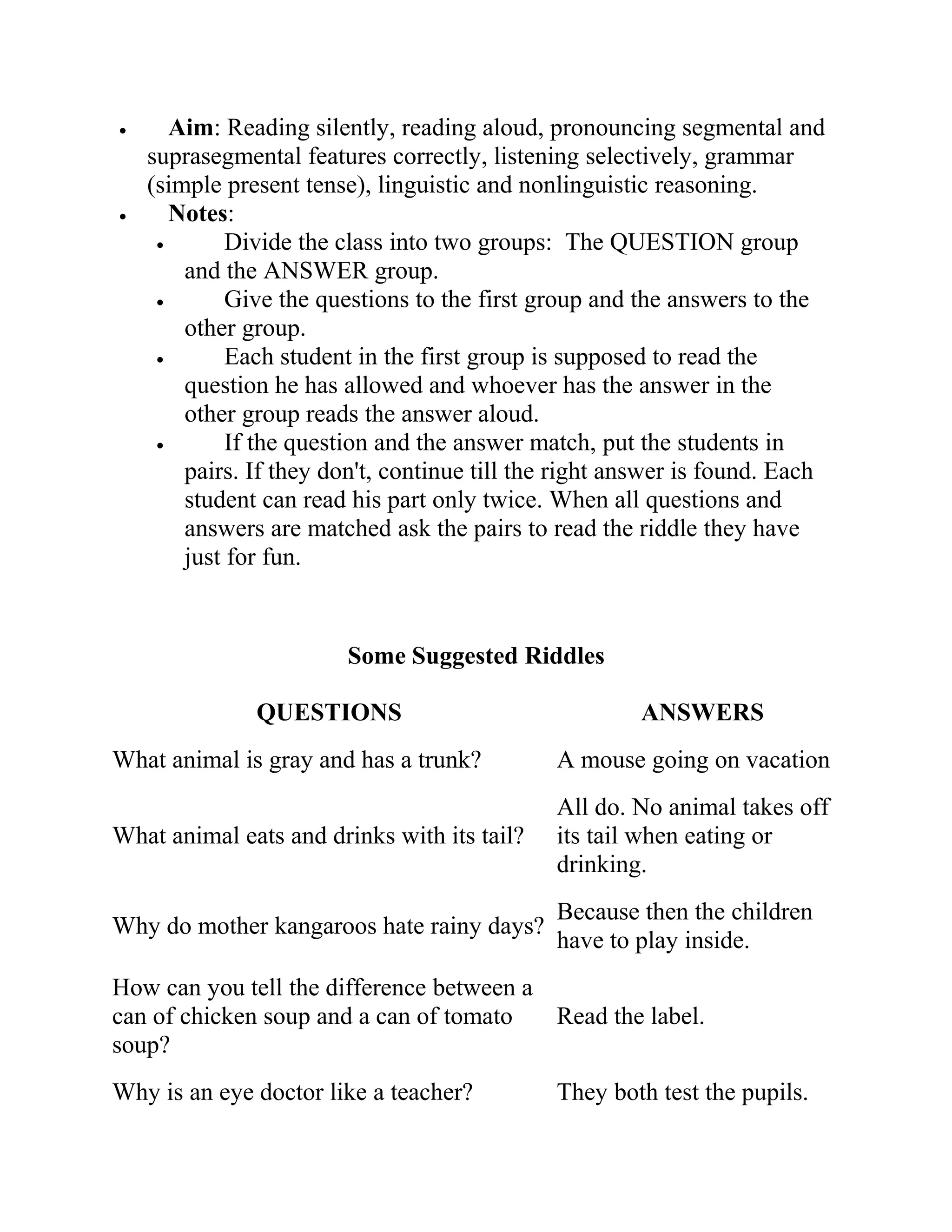 • Aim: Reading silently, reading aloud, pronouncing segmental and
suprasegmental features correctly, listening selectively, grammar
(simple present tense), linguistic and nonlinguistic reasoning.
• Notes:
• Divide the class into two groups: The QUESTION group
and the ANSWER group.
• Give the questions to the first group and the answers to the
other group.
• Each student in the first group is supposed to read the
question he has allowed and whoever has the answer in the
other group reads the answer aloud.
• If the question and the answer match, put the students in
pairs. If they don't, continue till the right answer is found. Each
student can read his part only twice. When all questions and
answers are matched ask the pairs to read the riddle they have
just for fun.
Some Suggested Riddles
QUESTIONS ANSWERS
What animal is gray and has a trunk? A mouse going on vacation
What animal eats and drinks with its tail?
All do. No animal takes off
its tail when eating or
drinking.
Why do mother kangaroos hate rainy days?
Because then the children
have to play inside.
How can you tell the difference between a
can of chicken soup and a can of tomato
soup?
Read the label.
Why is an eye doctor like a teacher? They both test the pupils.
 