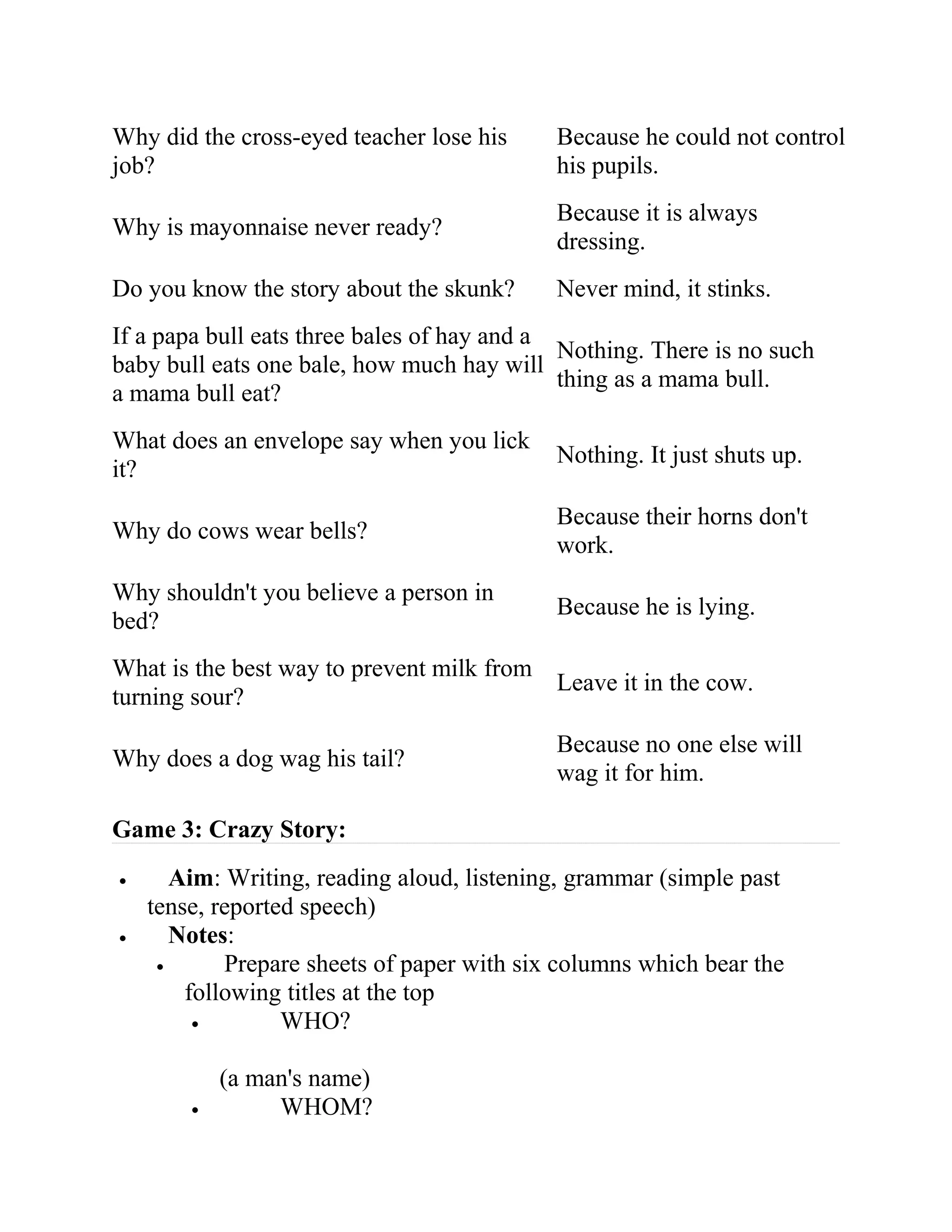 Why did the cross-eyed teacher lose his
job?
Because he could not control
his pupils.
Why is mayonnaise never ready?
Because it is always
dressing.
Do you know the story about the skunk? Never mind, it stinks.
If a papa bull eats three bales of hay and a
baby bull eats one bale, how much hay will
a mama bull eat?
Nothing. There is no such
thing as a mama bull.
What does an envelope say when you lick
it?
Nothing. It just shuts up.
Why do cows wear bells?
Because their horns don't
work.
Why shouldn't you believe a person in
bed?
Because he is lying.
What is the best way to prevent milk from
turning sour?
Leave it in the cow.
Why does a dog wag his tail?
Because no one else will
wag it for him.
Game 3: Crazy Story:
• Aim: Writing, reading aloud, listening, grammar (simple past
tense, reported speech)
• Notes:
• Prepare sheets of paper with six columns which bear the
following titles at the top
• WHO?
(a man's name)
• WHOM?
 