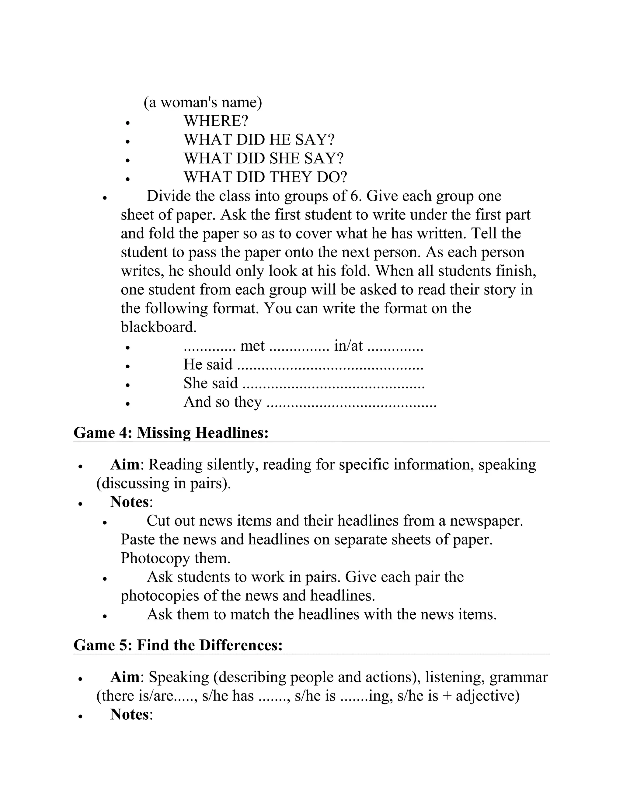 (a woman's name)
• WHERE?
• WHAT DID HE SAY?
• WHAT DID SHE SAY?
• WHAT DID THEY DO?
• Divide the class into groups of 6. Give each group one
sheet of paper. Ask the first student to write under the first part
and fold the paper so as to cover what he has written. Tell the
student to pass the paper onto the next person. As each person
writes, he should only look at his fold. When all students finish,
one student from each group will be asked to read their story in
the following format. You can write the format on the
blackboard.
• ............. met ............... in/at ..............
• He said ..............................................
• She said .............................................
• And so they ..........................................
Game 4: Missing Headlines:
• Aim: Reading silently, reading for specific information, speaking
(discussing in pairs).
• Notes:
• Cut out news items and their headlines from a newspaper.
Paste the news and headlines on separate sheets of paper.
Photocopy them.
• Ask students to work in pairs. Give each pair the
photocopies of the news and headlines.
• Ask them to match the headlines with the news items.
Game 5: Find the Differences:
• Aim: Speaking (describing people and actions), listening, grammar
(there is/are....., s/he has ......., s/he is .......ing, s/he is + adjective)
• Notes:
 