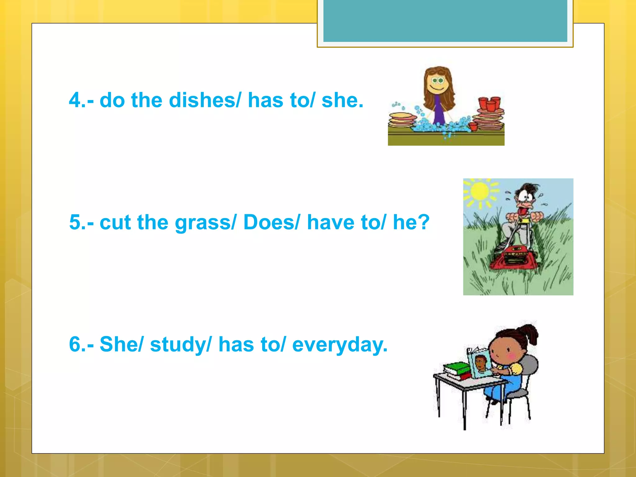 4.- do the dishes/ has to/ she.
5.- cut the grass/ Does/ have to/ he?
6.- She/ study/ has to/ everyday.
 