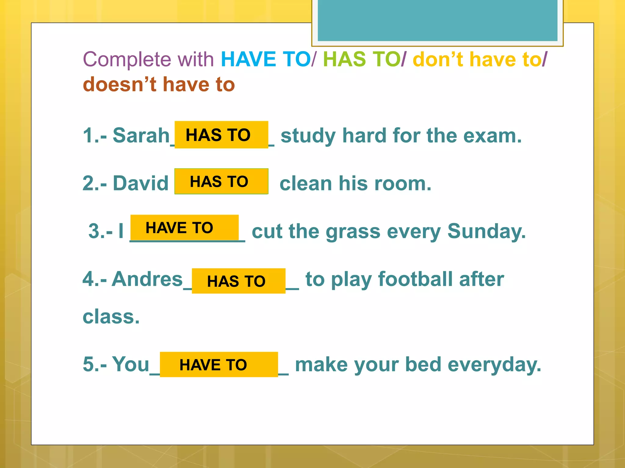 Complete with HAVE TO/ HAS TO/ don’t have to/
doesn’t have to
1.- Sarah_________ study hard for the exam.
2.- David ________ clean his room.
3.- I __________ cut the grass every Sunday.
4.- Andres__________ to play football after
class.
5.- You____________ make your bed everyday.
HAS TO
HAS TO
HAVE TO
HAS TO
HAVE TO
 