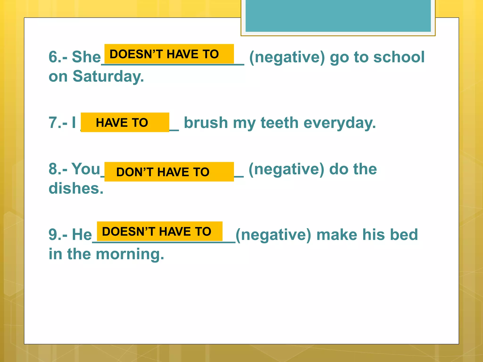 6.- She________________ (negative) go to school
on Saturday.
7.- I ___________ brush my teeth everyday.
8.- You________________ (negative) do the
dishes.
9.- He________________(negative) make his bed
in the morning.
DOESN’T HAVE TO
HAVE TO
DON’T HAVE TO
DOESN’T HAVE TO
 