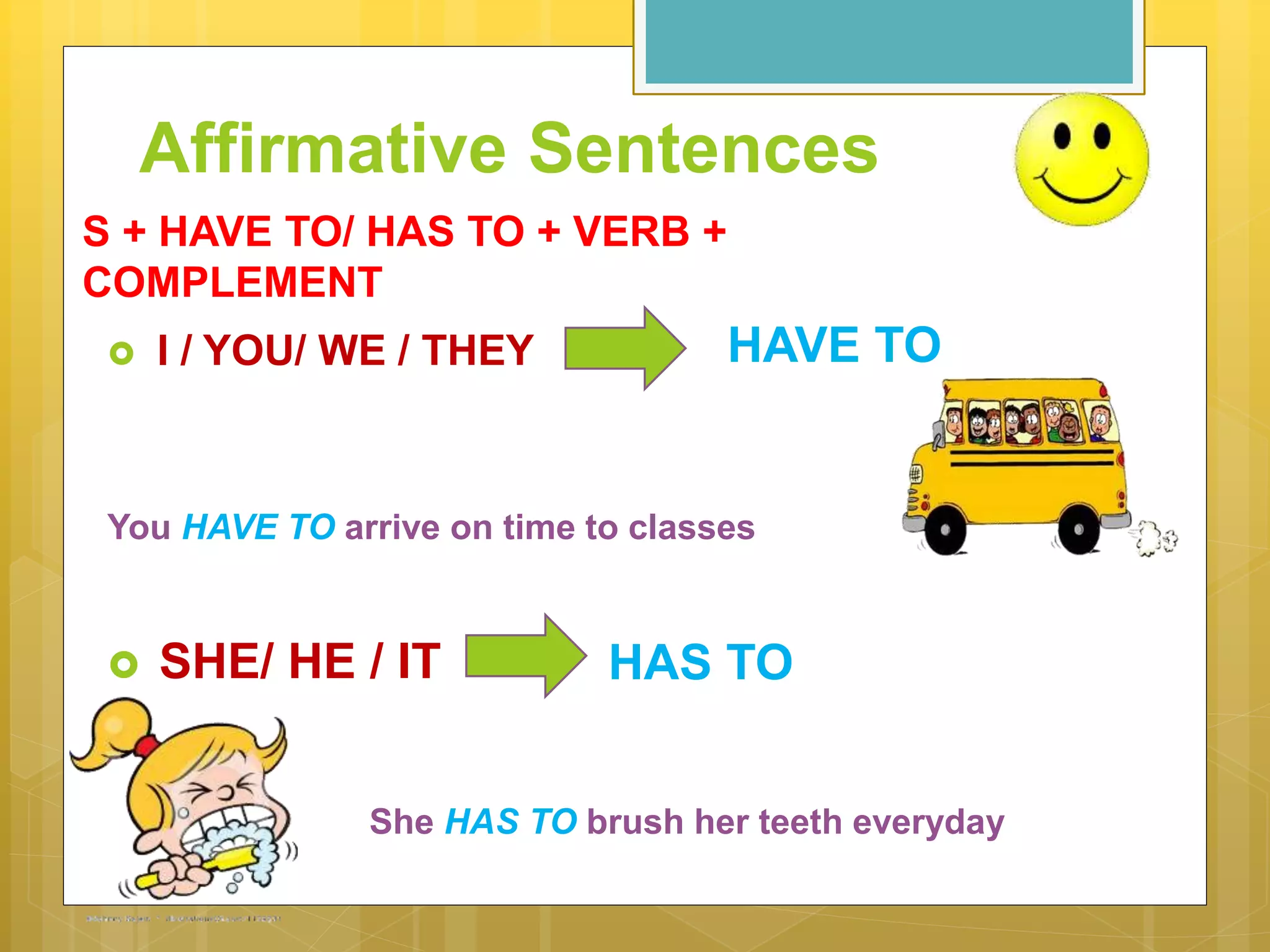 Affirmative Sentences
 I / YOU/ WE / THEY
You HAVE TO arrive on time to classes
 SHE/ HE / IT
She HAS TO brush her teeth everyday
HAVE TO
HAS TO
S + HAVE TO/ HAS TO + VERB +
COMPLEMENT
 