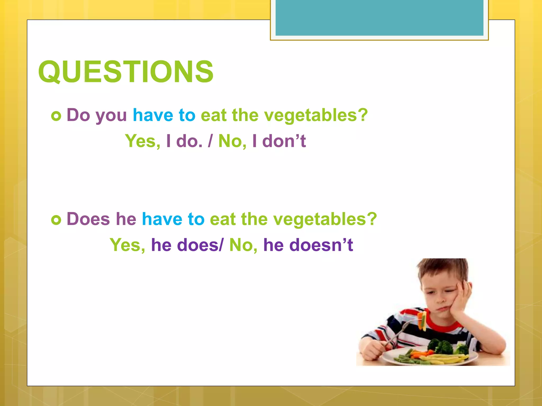 QUESTIONS
 Do you have to eat the vegetables?
Yes, I do. / No, I don’t
 Does he have to eat the vegetables?
Yes, he does/ No, he doesn’t
 