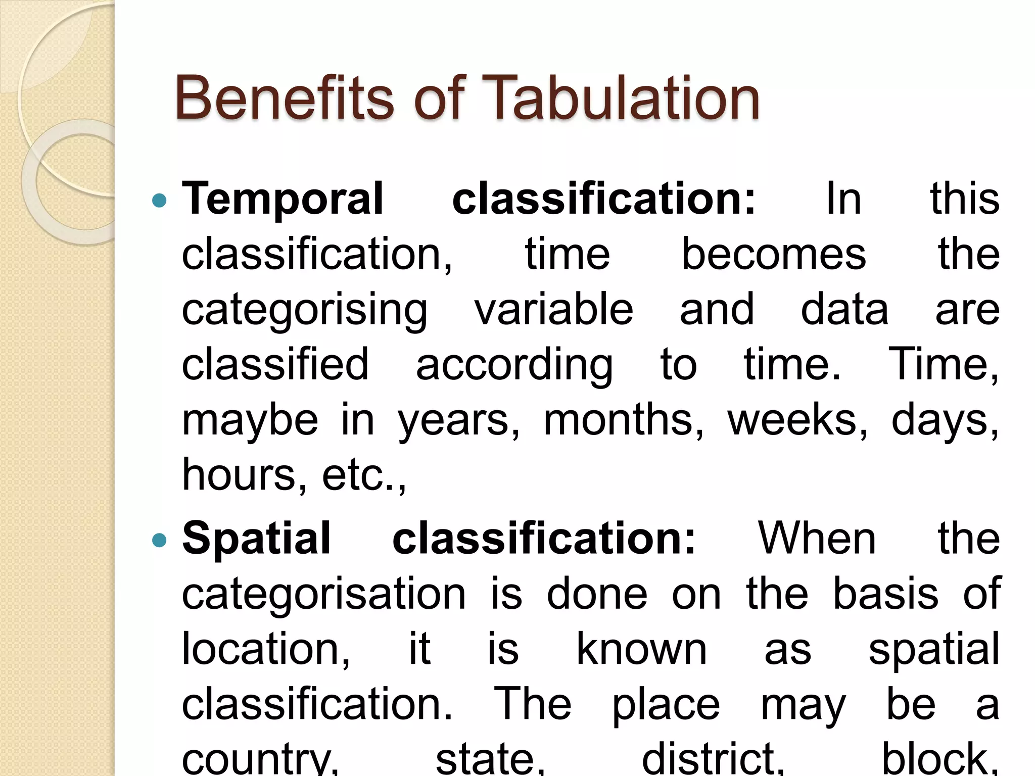 Benefits of Tabulation
 Temporal classification: In this
classification, time becomes the
categorising variable and data are
classified according to time. Time,
maybe in years, months, weeks, days,
hours, etc.,
 Spatial classification: When the
categorisation is done on the basis of
location, it is known as spatial
classification. The place may be a
country, state, district, block,
 