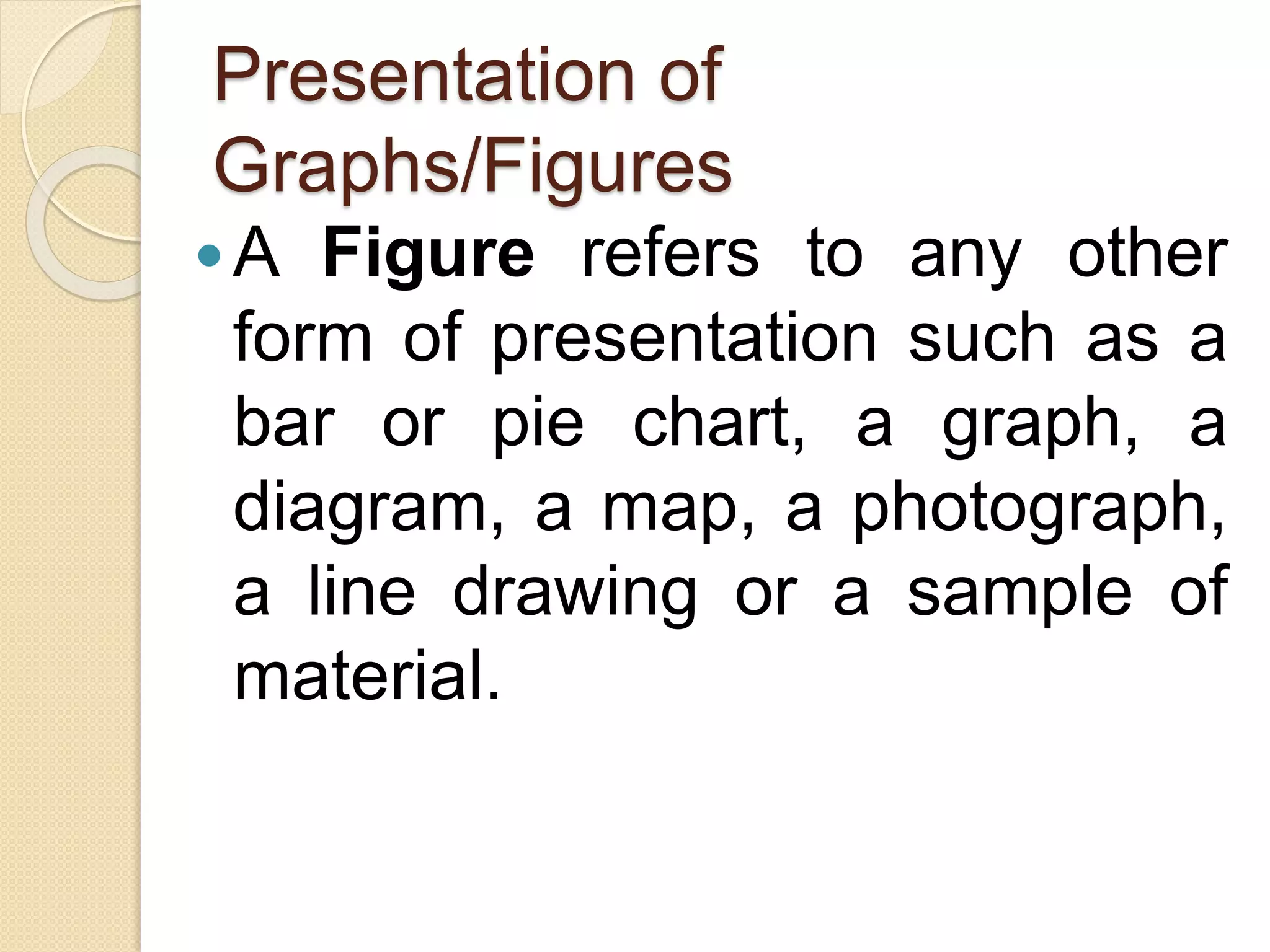 Presentation of
Graphs/Figures
A Figure refers to any other
form of presentation such as a
bar or pie chart, a graph, a
diagram, a map, a photograph,
a line drawing or a sample of
material.
 