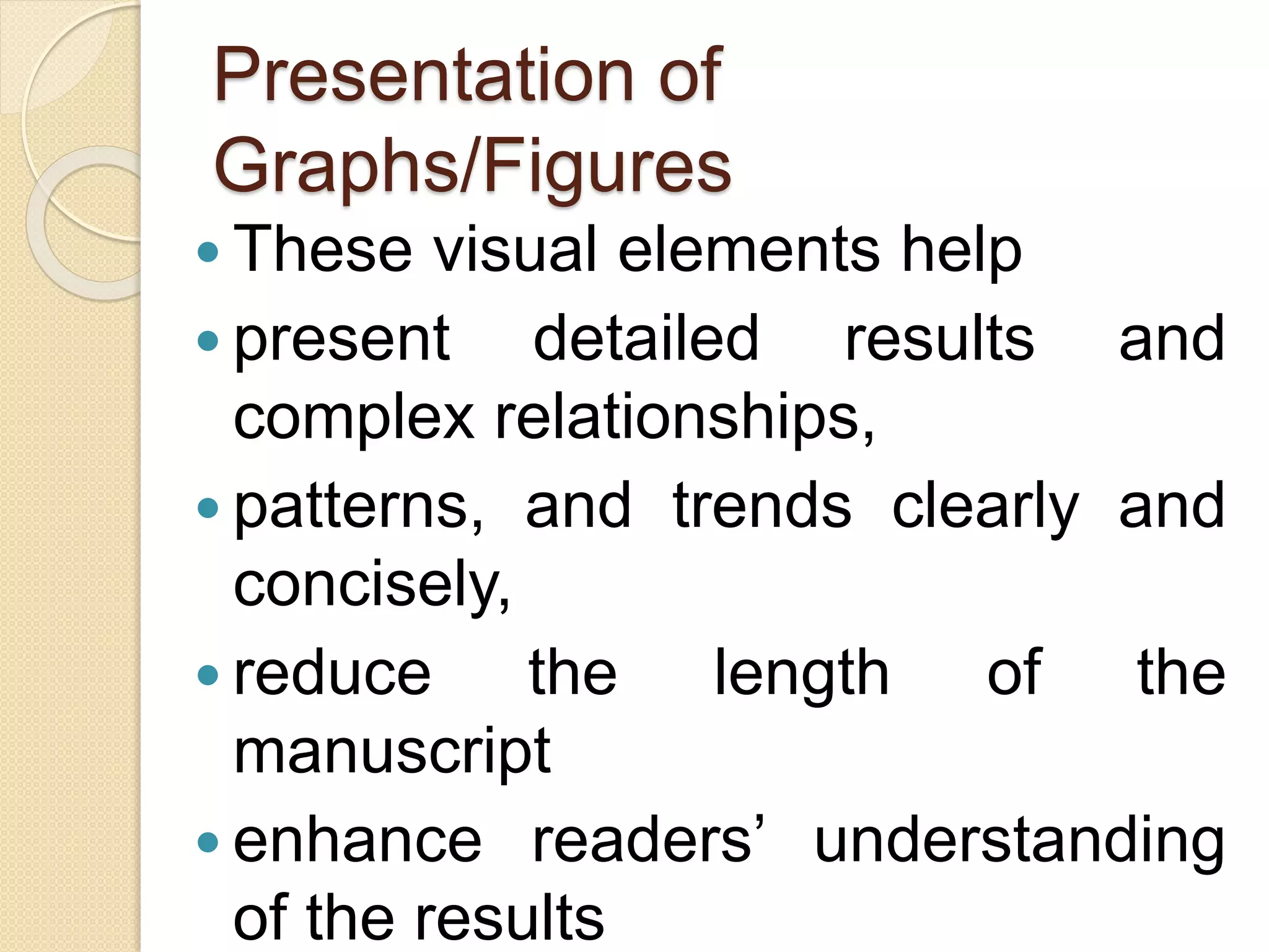 Presentation of
Graphs/Figures
 These visual elements help
 present detailed results and
complex relationships,
 patterns, and trends clearly and
concisely,
 reduce the length of the
manuscript
 enhance readers’ understanding
of the results
 