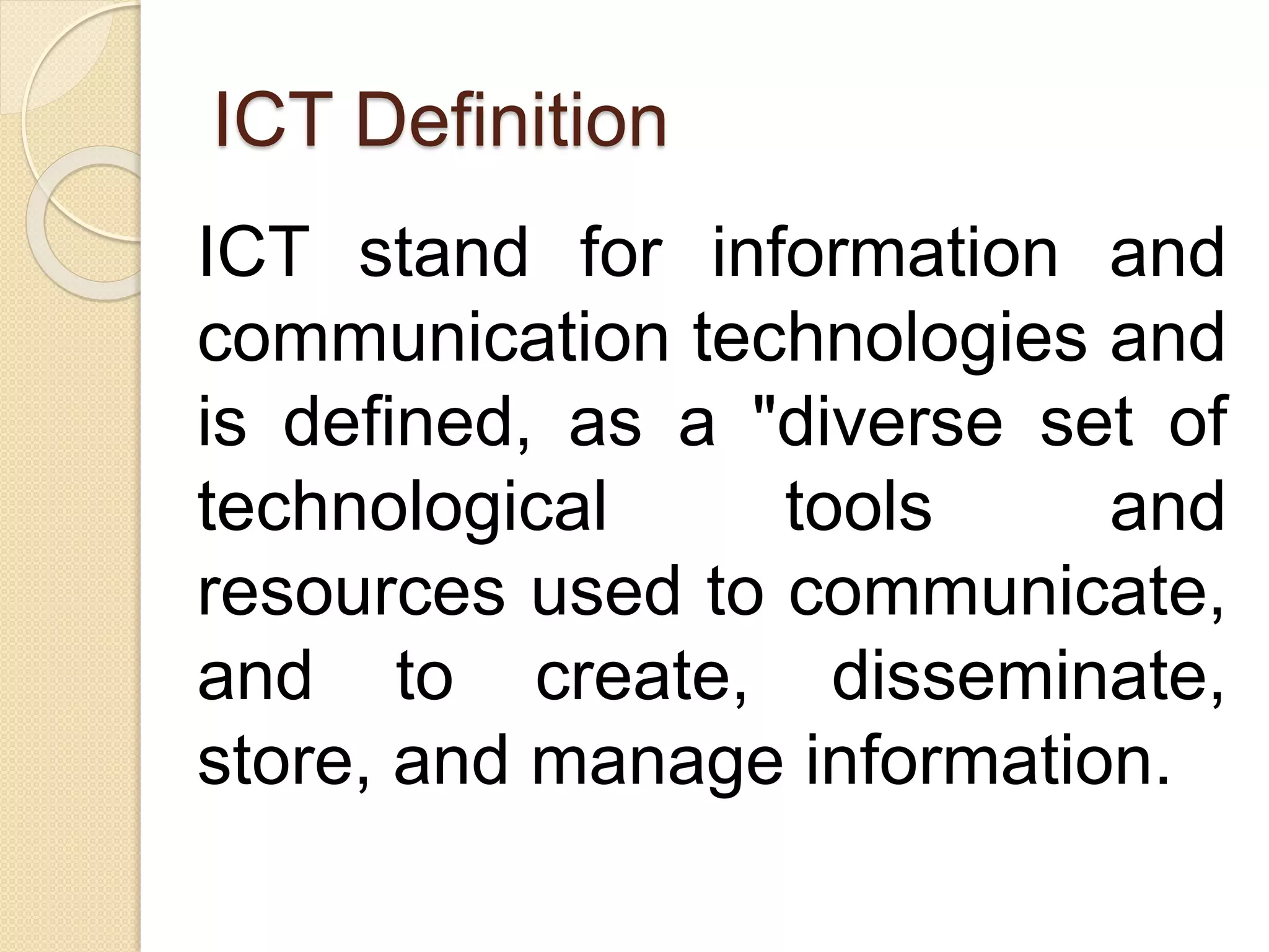 ICT Definition
ICT stand for information and
communication technologies and
is defined, as a "diverse set of
technological tools and
resources used to communicate,
and to create, disseminate,
store, and manage information.
 
