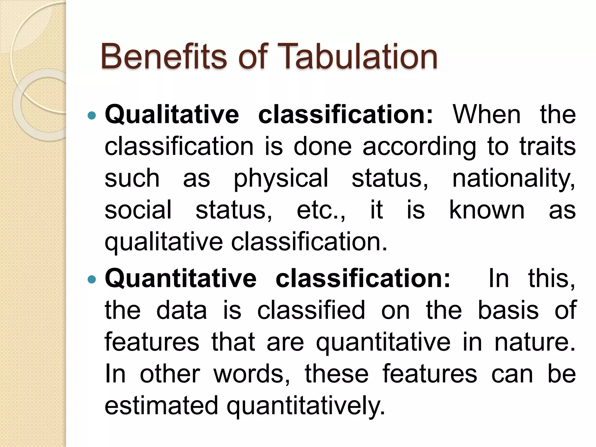 Benefits of Tabulation
 Qualitative classification: When the
classification is done according to traits
such as physical status, nationality,
social status, etc., it is known as
qualitative classification.
 Quantitative classification: In this,
the data is classified on the basis of
features that are quantitative in nature.
In other words, these features can be
estimated quantitatively.
 
