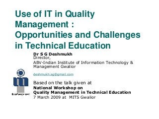 Use of IT in Quality
Management :
Opportunities and Challenges
in Technical Education
Dr S G Deshmukh
Director,
ABV-Indian Institute of Information Technology &
Management Gwalior
deshmukh.sg@gmail.com
Based on the talk given at
National Workshop on
Quality Management in Technical Education
7 March 2009 at MITS Gwalior
 