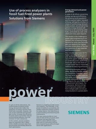In spite of all the alternatives, the
undiminished increasing world
energy demand also makes the
expansion of energy recovery from
fossil fuels necessary. However, the
use of new materials and technolo-
gies further increases the efficiency
of power plants and further reduces
environmental pollution from the
emission of toxic substances.
In this context, process analytics
plays an important role: It deter-
mines reliable and exact data from
the processes and thereby allows for
their optimization.
Siemens is a leading provider of pro-
cess analytics. Over decades, it has
proven its ability to successfully and
reliably implement analysis systems
for power plants, from planning up
to and including commissioning and
maintenance.
This case study provides an over-
view of state-of-the-art power plant
processes and describes how
Siemens solves defined analysis
tasks with its instrument and sys-
tems engineering as well as its expe-
rience with applications.
Energy demand and power
generation
In spite of all efforts concerning
energy savings and efficiency,
the growing world population
and the aspired higher 'standard
of living' will lead to a further in-
crease of world energy demand.
In this context, almost half of the
primary energy demand will
continue to be covered by solid
fuels, particularly by coal, until
2020 and many years beyond.
This results in the challenge to
power plant engineering to im-
plement this increasing energy
demand by using new technolo-
gies and applying the highest
possible conservation of the lim-
ited resources of raw materials
and the environment.
This includes new materials for
higher operating temperatures
and, therefore, higher efficien-
cies of the power plants, as well
as combined power plants that
drastically reduce the share of
unused waste heat or improved
methods for reducing emissions.
Optimizing processes without
delay, designing flexible operat-
ing conditions, improved use of
the load factor of new materials
and safely controlling emissions
of toxic substances are all tasks
that require the use of powerful
measurement techniques. For
this purpose, devices and sys-
tems of process analytics per-
form indispensable services at
many locations in a power plant.
Use of process analyzers in
fossil fuel-fired power plants
Solutions from Siemens
CaseStudyPower·July2005
 