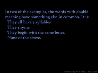 In two of the examples, the words with double meaning have something else in common. It is:    They all have 5 syllables.    They rhyme.    They begin with the same letter.    None of the above. Presented by Brent Daigle, Ph.D (ABD) 