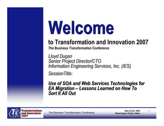 Welcome
to Transformation and Innovation 2007
The Business Transformation Conference

Lloyd Dugan
Senior Project Director/CTO
Information Engineering Services, Inc. (IES)
SessionTitle:
Use of SOA and Web Services Technologies for
EA Migration – Lessons Learned on How To
Sort It All Out


                                                 May 22-24, 2007    1
The Business Transformation Conference   Washington Dulles Hilton