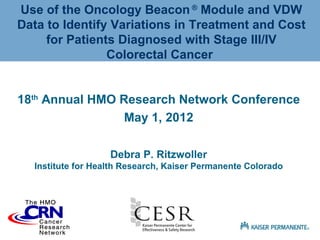 Use of the Oncology Beacon ® Module and VDW
Data to Identify Variations in Treatment and Cost
     for Patients Diagnosed with Stage III/IV
                Colorectal Cancer


18th Annual HMO Research Network Conference
                 May 1, 2012

                   Debra P. Ritzwoller
  Institute for Health Research, Kaiser Permanente Colorado
 