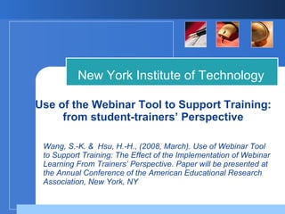 Use of the Webinar Tool to Support Training: from student-trainers’ Perspective New York Institute of Technology Wang, S.-K. &  Hsu, H.-H., (2008, March). Use of Webinar Tool to Support Training: The Effect of the Implementation of Webinar Learning From Trainers’ Perspective. Paper will be presented at the Annual Conference of the American Educational Research Association, New York, NY 