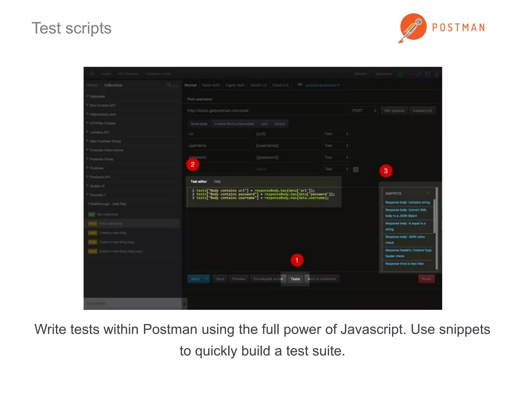 Test scripts 
Write tests within Postman using the full power of Javascript. Use snippets 
to quickly build a test suite. 
 
