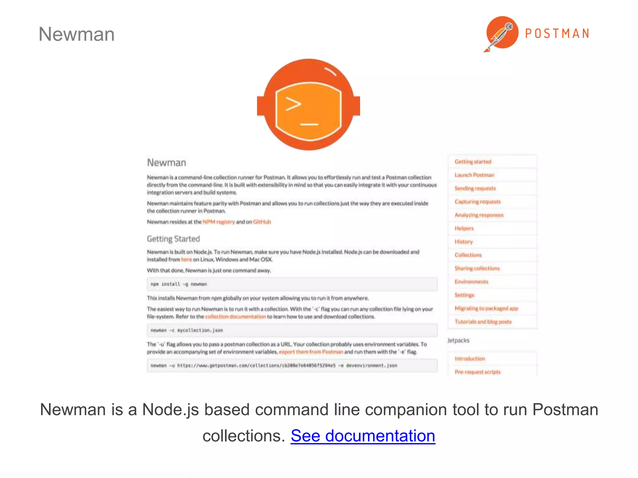 Newman 
Newman is a Node.js based command line companion tool to run Postman 
collections. See documentation 
 