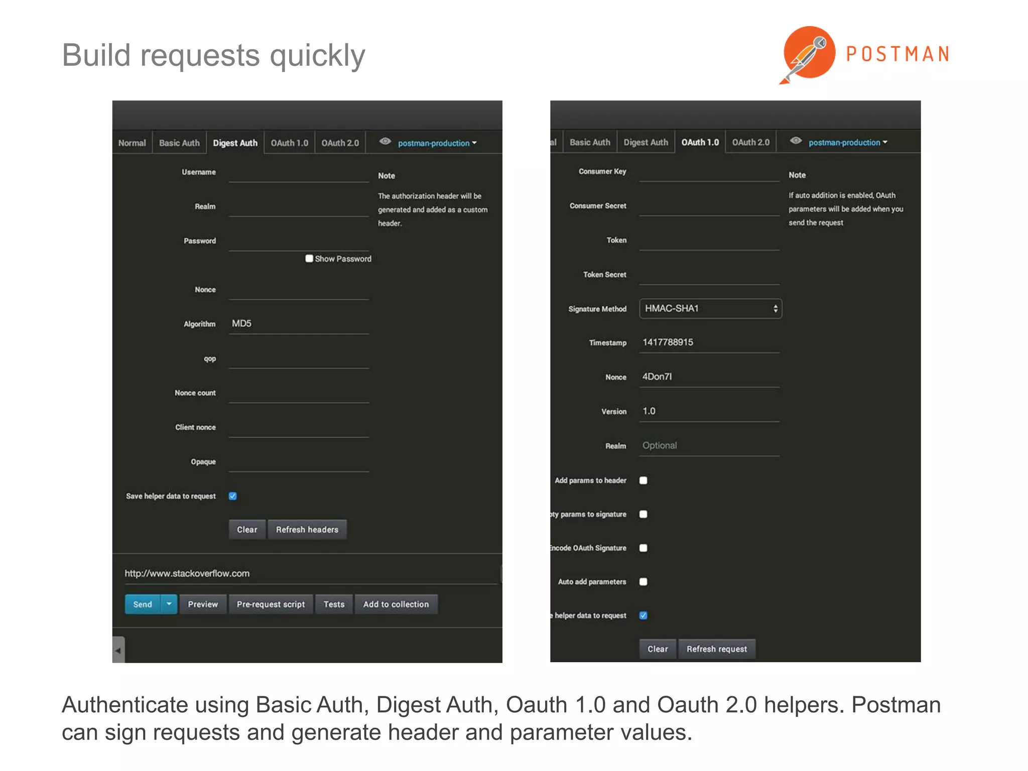 Build requests quickly 
Authenticate using Basic Auth, Digest Auth, Oauth 1.0 and Oauth 2.0 helpers. Postman 
can sign requests and generate header and parameter values. 
 