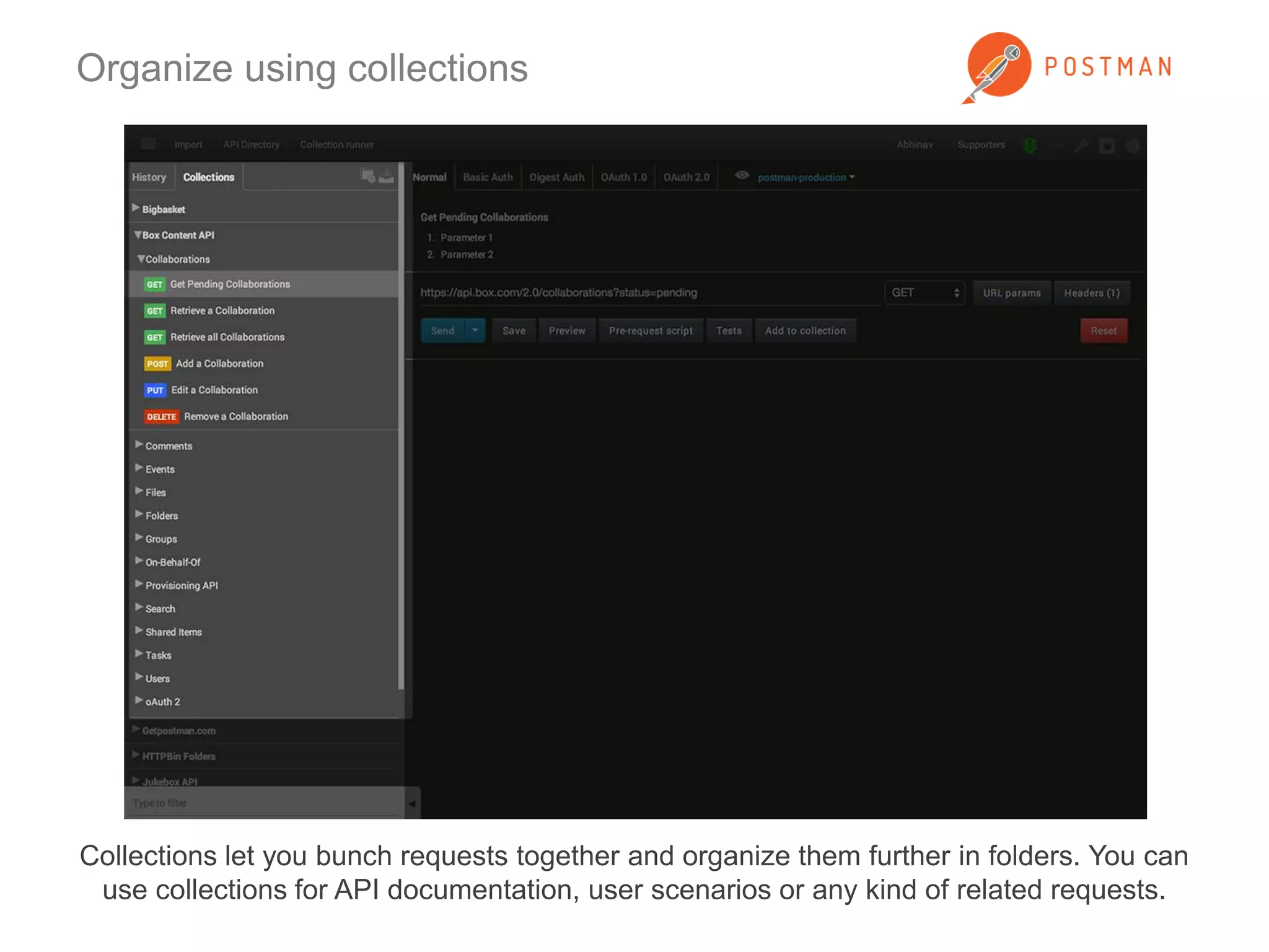 Organize using collections 
Collections let you bunch requests together and organize them further in folders. You can 
use collections for API documentation, user scenarios or any kind of related requests. 
 
