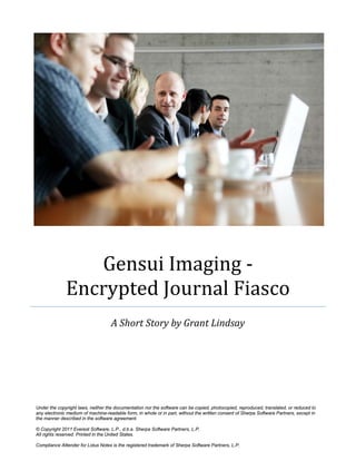 Gensui Imaging -
              Encrypted Journal Fiasco
                                    A Short Story by Grant Lindsay




Under the copyright laws, neither the documentation nor the software can be copied, photocopied, reproduced, translated, or reduced to
any electronic medium of machine-readable form, in whole or in part, without the written consent of Sherpa Software Partners, except in
the manner described in the software agreement.

© Copyright 2011 Everest Software, L.P., d.b.a. Sherpa Software Partners, L.P.
All rights reserved. Printed in the United States.

Compliance Attender for Lotus Notes is the registered trademark of Sherpa Software Partners, L.P.
 