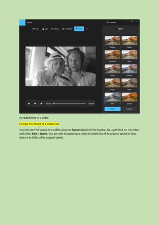 Alt=add filters to a video
Change the Speed of a Video Clip
You can alter the speed of a video using the Speed option on the toolbar. Or, right-click on the video
and select Edit > Speed. You are able to speed up a video to reach 64x of its original speed or slow
down it to 0.02x of its original speed.
 