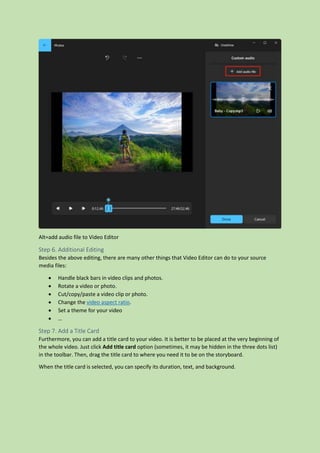 Alt=add audio file to Video Editor
Step 6. Additional Editing
Besides the above editing, there are many other things that Video Editor can do to your source
media files:
 Handle black bars in video clips and photos.
 Rotate a video or photo.
 Cut/copy/paste a video clip or photo.
 Change the video aspect ratio.
 Set a theme for your video
 …
Step 7. Add a Title Card
Furthermore, you can add a title card to your video. It is better to be placed at the very beginning of
the whole video. Just click Add title card option (sometimes, it may be hidden in the three dots list)
in the toolbar. Then, drag the title card to where you need it to be on the storyboard.
When the title card is selected, you can specify its duration, text, and background.
 