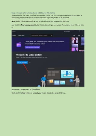 Step 2. Create a New Project and Add Source Media File
When entering the main interface of the Video Editor, the first thing you need to do is to create a
new video project and upload your source video clips and photos to its platform.
Note: Video Editor doesn’t allow you to upload music and songs audio files here.
Just click the New video project button to start creating a new video. Then, name your video or skip
it.
Alt=create a new project in Video Editor
Next, click the Add button to upload your media files to the project library.
 