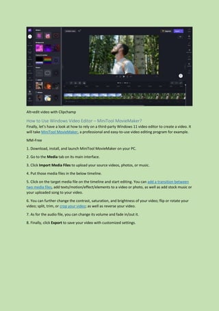 Alt=edit video with Clipchamp
How to Use Windows Video Editor – MiniTool MovieMaker?
Finally, let’s have a look at how to rely on a third-party Windows 11 video editor to create a video. It
will take MiniTool MovieMaker, a professional and easy-to-use video editing program for example.
MM-Free
1. Download, install, and launch MiniTool MovieMaker on your PC.
2. Go to the Media tab on its main interface.
3. Click Import Media Files to upload your source videos, photos, or music.
4. Put those media files in the below timeline.
5. Click on the target media file on the timeline and start editing. You can add a transition between
two media files, add texts/motion/effect/elements to a video or photo, as well as add stock music or
your uploaded song to your video.
6. You can further change the contrast, saturation, and brightness of your video; flip or rotate your
video; split, trim, or crop your video; as well as reverse your video.
7. As for the audio file, you can change its volume and fade in/out it.
8. Finally, click Export to save your video with customized settings.
 